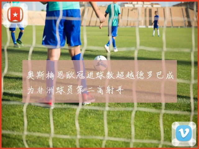 奥斯梅恩欧冠进球数超越德罗巴成为非洲球员第二高射手