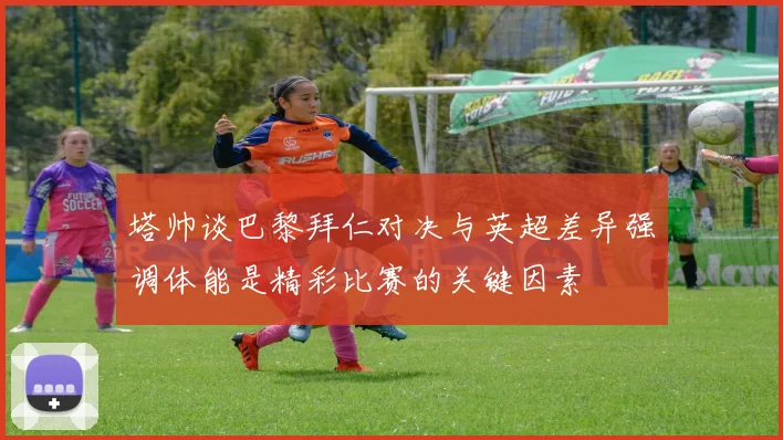 塔帅谈巴黎拜仁对决与英超差异强调体能是精彩比赛的关键因素