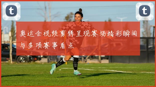 奥运会视频剪辑呈现赛场精彩瞬间与多项赛事看点