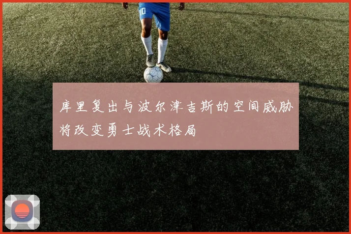 库里复出与波尔津吉斯的空间威胁将改变勇士战术格局