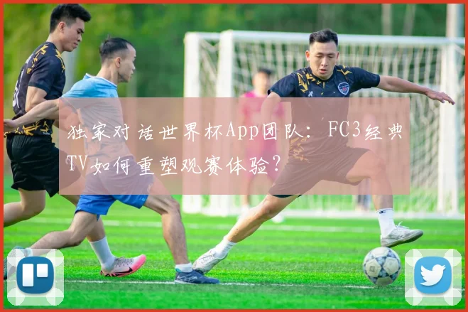 独家对话世界杯App团队：FC3经典TV如何重塑观赛体验？