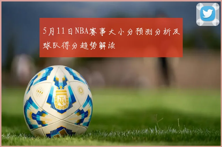 5月11日NBA赛事大小分预测分析及球队得分趋势解读