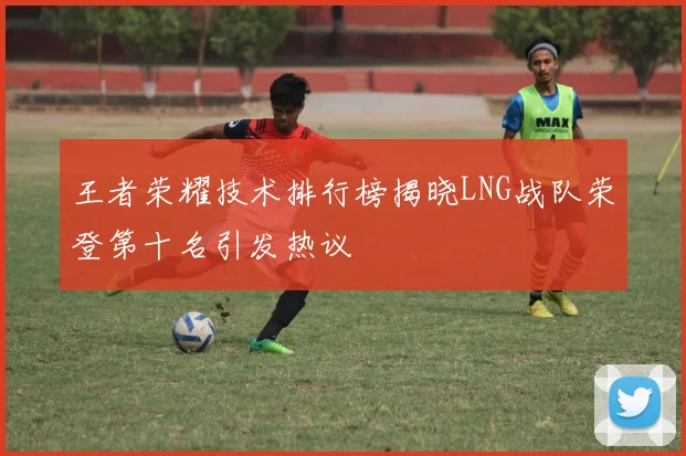 王者荣耀技术排行榜揭晓LNG战队荣登第十名引发热议