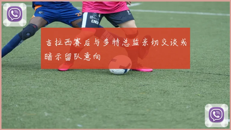吉拉西赛后与多特总监亲切交谈或暗示留队意向