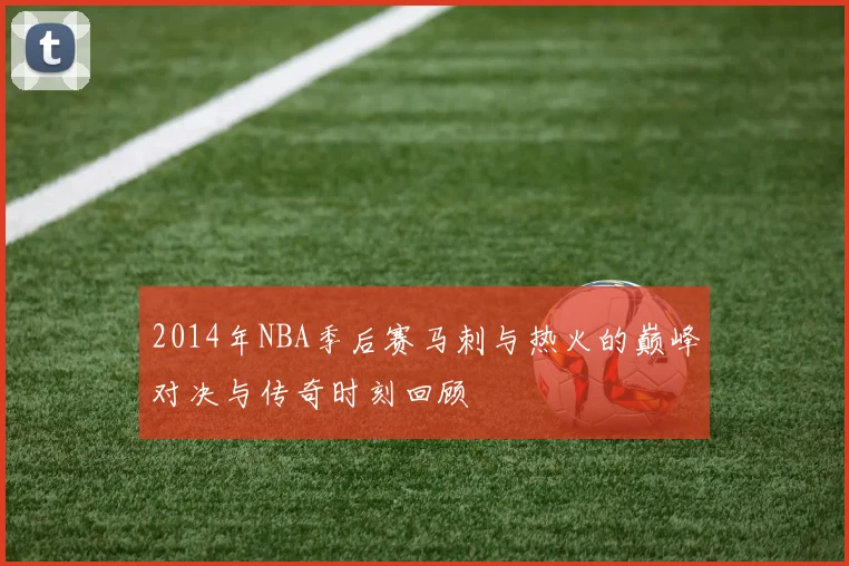 2014年NBA季后赛马刺与热火的巅峰对决与传奇时刻回顾