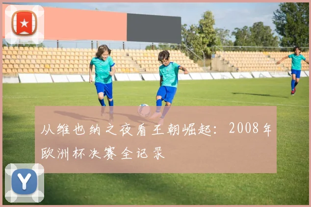 从维也纳之夜看王朝崛起：2008年欧洲杯决赛全记录