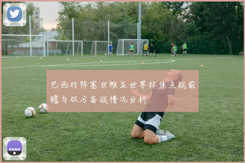 巴西对阵塞尔维亚世界杯焦点战前瞻与双方备战情况分析