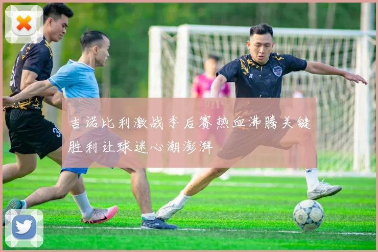 吉诺比利激战季后赛热血沸腾关键胜利让球迷心潮澎湃