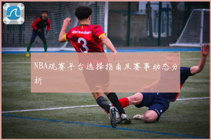 NBA观赛平台选择指南及赛事动态分析