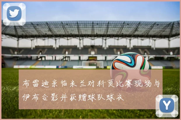 布雷迪亲临米兰对科莫比赛现场与伊布合影并获赠球队球衣